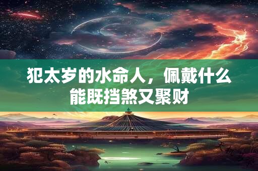 犯太岁的水命人,佩戴什么能既挡煞又聚财 犯太岁的水命人,佩戴什么能既挡煞又聚财