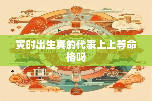 寅时出生真的代表上上等命格吗 寅时出生真的代表上上等命格吗