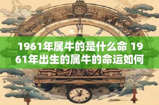 1961年属牛的是什么命 1961年出生的属牛的命运如何 1961年属牛的是什么命 1961年出生的属牛的命运如何