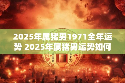 2025年属猪男1971全年运势 2025年属猪男运势如何 2025年属猪男1971全年运势 2025年属猪男运势如何