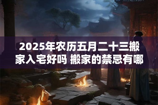 2025年农历五月二十三搬家入宅好吗 搬家的禁忌有哪些