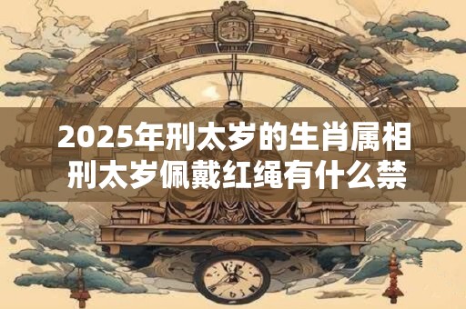 2025年刑太岁的生肖属相 刑太岁佩戴红绳有什么禁忌 2025年刑太岁的生肖属相 刑太岁佩戴红绳有什么禁忌
