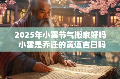 2025年小雪节气搬家好吗  小雪是乔迁的黄道吉日吗