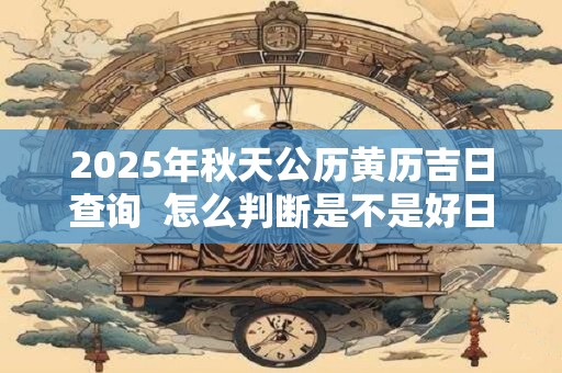 2025年秋天公历黄历吉日查询 怎么判断是不是好日子 2025年秋天公历黄历吉日查询 怎么判断是不是好日子