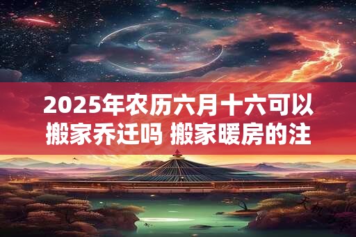 2025年农历六月十六可以搬家乔迁吗 搬家暖房的注意事项