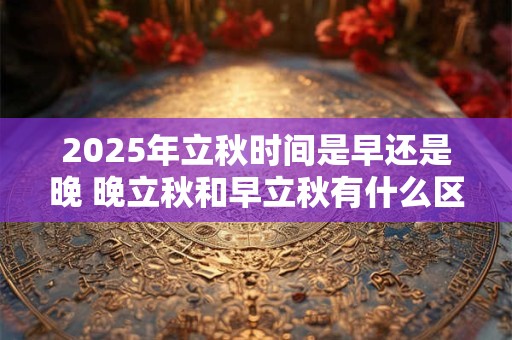 2025年立秋时间是早还是晚 晚立秋和早立秋有什么区别