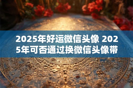 2025年好运微信头像 2025年可否通过换微信头像带来好运