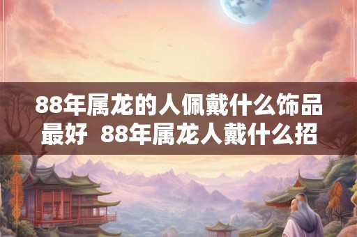 88年属龙的人佩戴什么饰品最好 88年属龙人戴什么招好运 88年属龙的人佩戴什么饰品最好 88年属龙人戴什么招好运