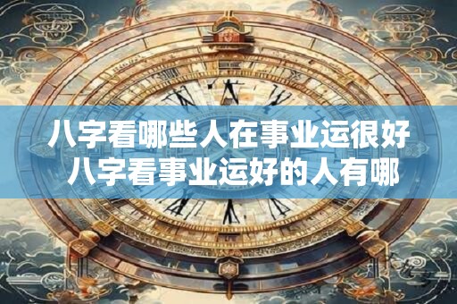 八字看哪些人在事业运很好 八字看事业运好的人有哪些 八字看哪些人在事业运很好 八字看事业运好的人有哪些