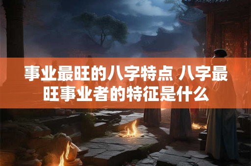 事业最旺的八字特点 八字最旺事业者的特征是什么 事业最旺的八字特点 八字最旺事业者的特征是什么