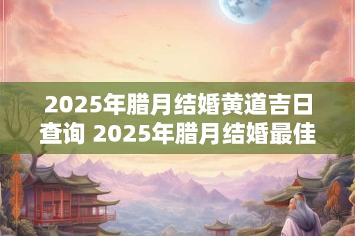 2025年腊月结婚黄道吉日查询 2025年腊月结婚最佳日子