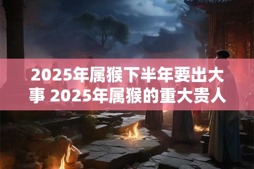 2025年属猴下半年要出大事 2025年属猴的重大贵人 2025年属猴下半年要出大事 2025年属猴的重大贵人