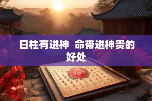 日柱有进神 命带进神贵的好处 日柱有进神 命带进神贵的好处