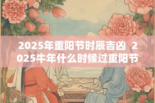 2025年重阳节时辰吉凶 2025牛年什么时候过重阳节 2025年重阳节时辰吉凶 2025牛年什么时候过重阳节