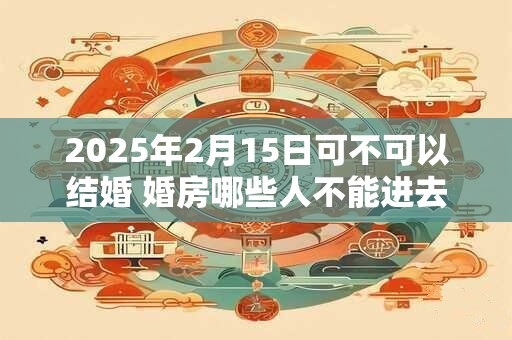 2025年2月15日可不可以结婚 婚房哪些人不能进去 2025年2月15日可不可以结婚 婚房哪些人不能进去