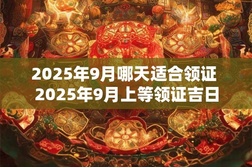 2025年9月哪天适合领证 2025年9月上等领证吉日