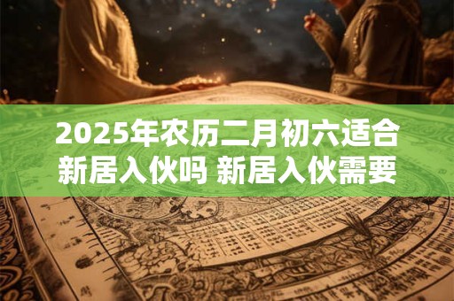 2025年农历二月初六适合新居入伙吗 新居入伙需要注意些什么