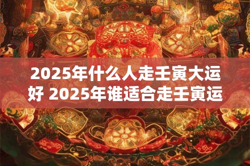 2025年什么人走壬寅大运好 2025年谁适合走壬寅运