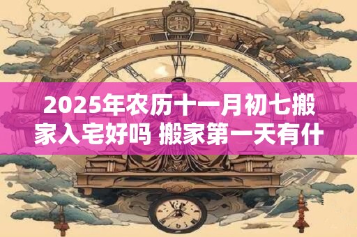 2025年农历十一月初七搬家入宅好吗 搬家第一天有什么讲究