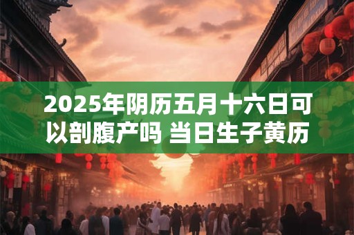 2025年阴历五月十六日可以剖腹产吗 当日生子黄历吉凶查询