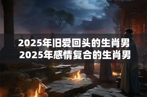 2025年旧爱回头的生肖男 2025年感情复合的生肖男