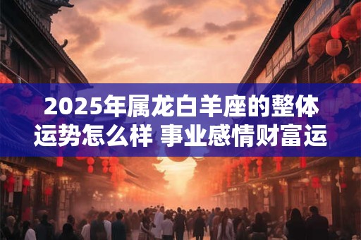2025年属龙白羊座的整体运势怎么样 事业感情财富运程 2025年属龙白羊座的整体运势怎么样 事业感情财富运程