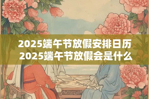 2025端午节放假安排日历 2025端午节放假会是什么时候