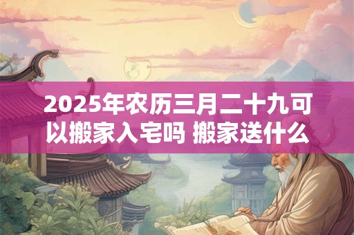 2025年农历三月二十九可以搬家入宅吗 搬家送什么好