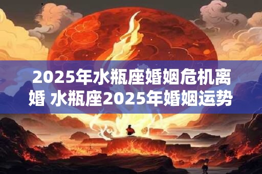 2026年水瓶座婚姻危机离婚 水瓶座2026年婚姻运势