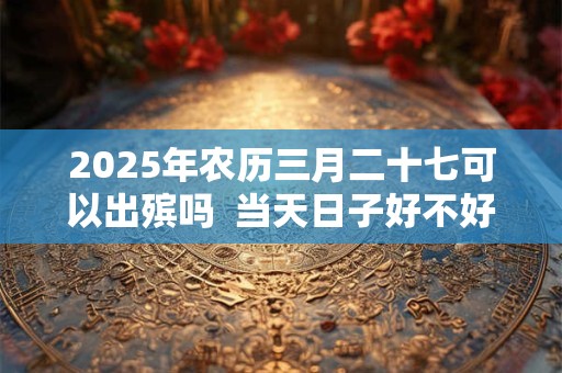2025年农历三月二十七可以出殡吗  当天日子好不好