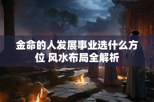 金命的人发展事业选什么方位 风水布局全解析