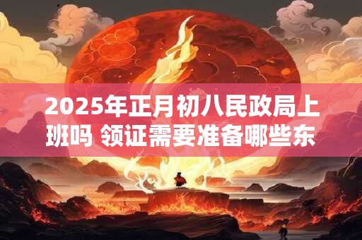 2025年正月初八民政局上班吗 领证需要准备哪些东西