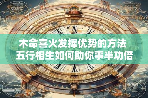 木命喜火发挥优势的方法 五行相生如何助你事半功倍