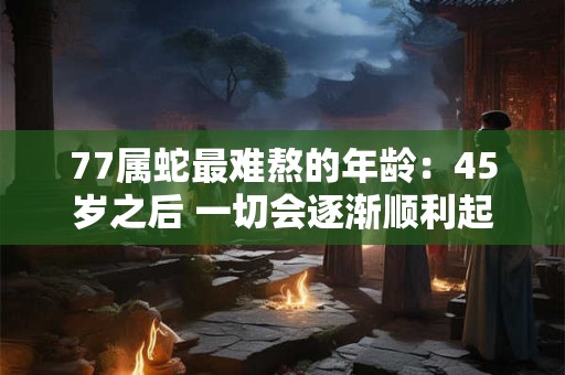 77属蛇最难熬的年龄：45岁之后 一切会逐渐顺利起来吗