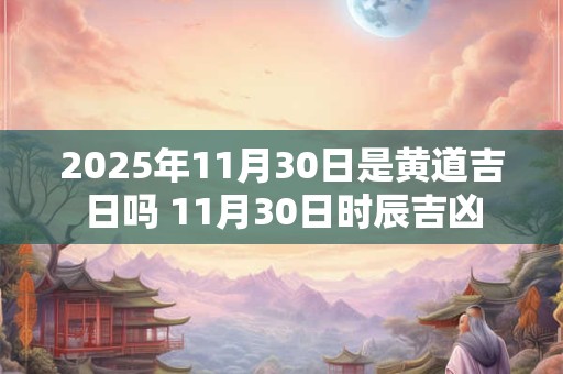 2025年11月30日是黄道吉日吗 11月30日时辰吉凶 2025年11月30日是黄道吉日吗 11月30日时辰吉凶