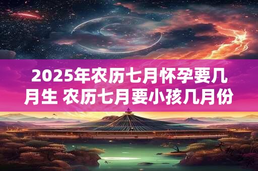 2026年农历七月怀孕要几月生 农历七月要小孩几月份生宝宝