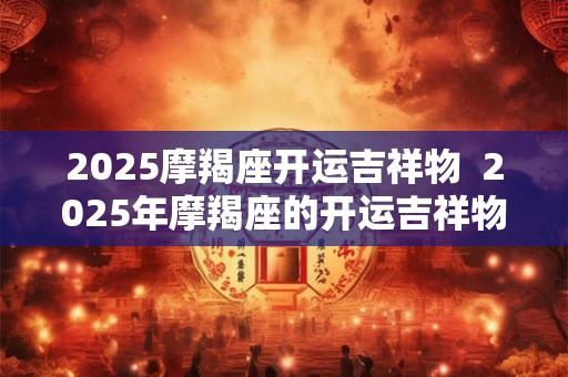2025摩羯座开运吉祥物  2025年摩羯座的开运吉祥物