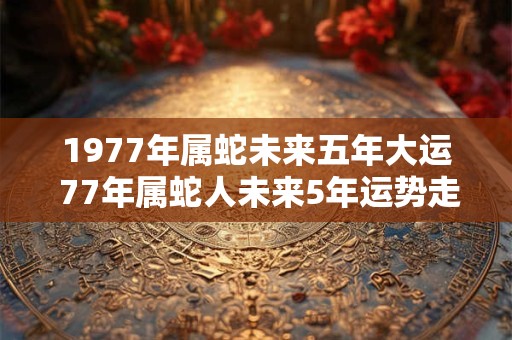 1977年属蛇未来五年大运 77年属蛇人未来5年运势走向