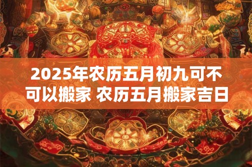 2025年农历五月初九可不可以搬家 农历五月搬家吉日一览! 2025年农历五月初九可不可以搬家 农历五月搬家吉日一览!