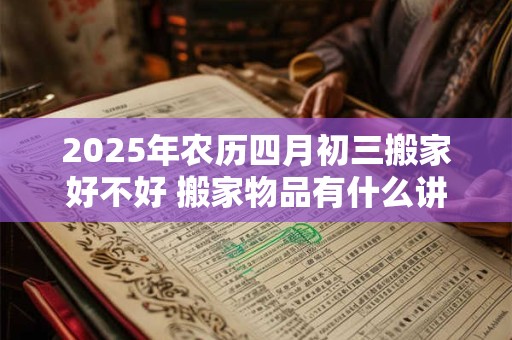 2025年农历四月初三搬家好不好 搬家物品有什么讲究 2025年农历四月初三搬家好不好 搬家物品有什么讲究