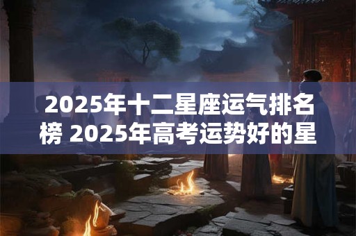 2025年十二星座运气排名榜 2025年高考运势好的星座
