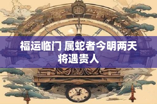 福运临门 属蛇者今明两天将遇贵人