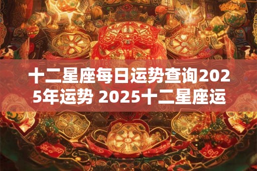 十二星座每日运势查询2025年运势 2025十二星座运势查询