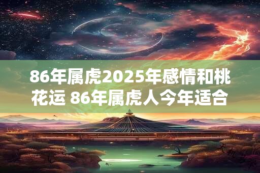 86年属虎2025年感情和桃花运 86年属虎人今年适合结婚吗 86年属虎2025年感情和桃花运 86年属虎人今年适合结婚吗