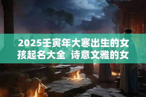 2025壬寅年大寒出生的女孩起名大全 诗意文雅的女孩名字 2025壬寅年大寒出生的女孩起名大全 诗意文雅的女孩名字