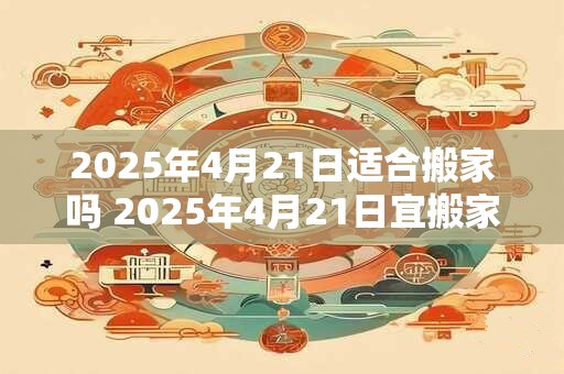 2025年4月21日适合搬家吗 2025年4月21日宜搬家