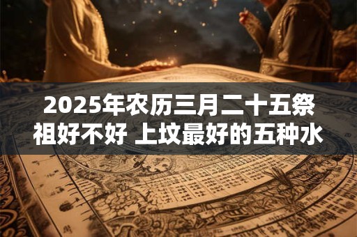 2025年农历三月二十五祭祖好不好 上坟最好的五种水果