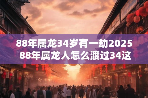 88年属龙34岁有一劫2025 88年属龙人怎么渡过34这坎
