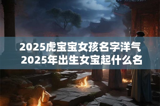 2025虎宝宝女孩名字洋气 2025年出生女宝起什么名字好