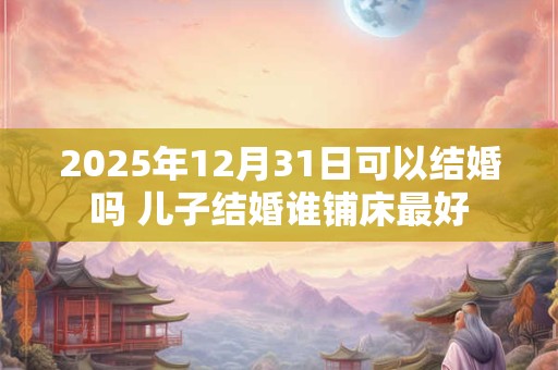 2025年12月31日可以结婚吗 儿子结婚谁铺床最好
